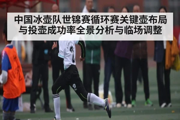 中国冰壶队世锦赛循环赛关键壶布局与投壶成功率全景分析与临场调整