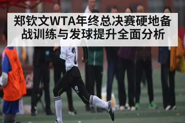 郑钦文WTA年终总决赛硬地备战训练与发球提升全面分析